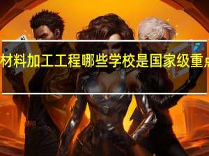 材料加工工程 哪些学校是国家级重点学科