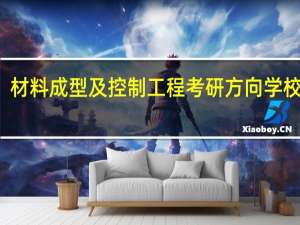 材料成型及控制工程考研方向学校排名（材料成型及控制工程专业学生 考研方向）