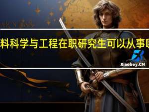 材料科学与工程在职研究生可以从事哪些工作