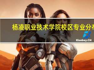 杨凌职业技术学院校区专业分布