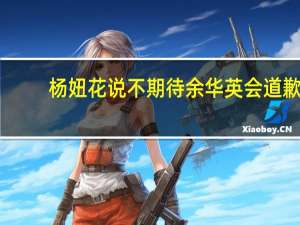 杨妞花说不期待余华英会道歉：她不可能道歉的