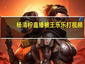 杨清柠直播被王乐乐打视频（杨清柠直播被王乐乐打）
