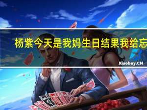杨紫今天是我妈生日结果我给忘了