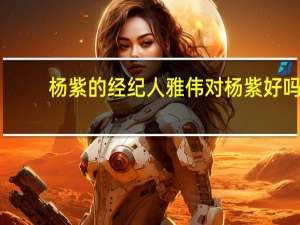 杨紫的经纪人雅伟对杨紫好吗（杨紫的经纪人）