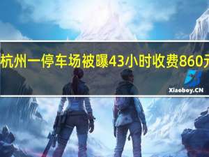 杭州一停车场被曝43小时收费860元 回应：市场调节、明码实价没问题