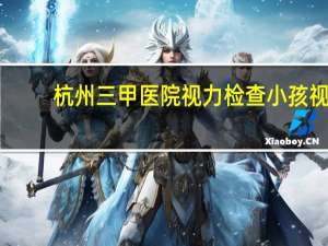 杭州三甲医院视力检查 小孩视力不太好,杭州哪个医院门诊检测小孩眼睛好