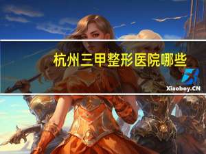杭州三甲整形医院哪些(杭州市的医院哪家点痣最好)