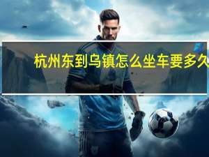 杭州东到乌镇怎么坐车要多久（杭州东到乌镇）