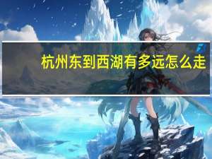 杭州东到西湖有多远怎么走（杭州东到西湖有多远）