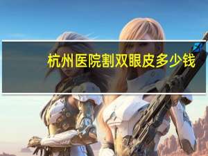 杭州医院割双眼皮多少钱(杭州韩式做双眼皮多少钱)