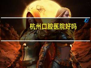 杭州口腔医院好吗？浙杭口腔医院可靠吗