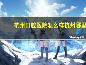 杭州口腔医院怎么样 杭州哪里拔智齿好呢杭州口腔医院好不好价格