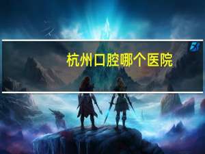 杭州口腔哪个医院，杭州哪家牙科医院好(详细地址）