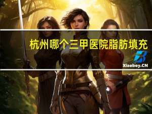 杭州哪个三甲医院脂肪填充(杭州哪家医院自体脂肪填充面部好)