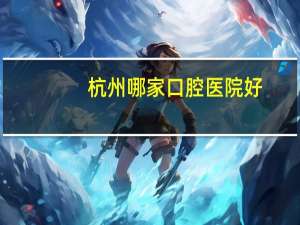 杭州哪家口腔医院好(杭州哪个医院的牙科比较好)