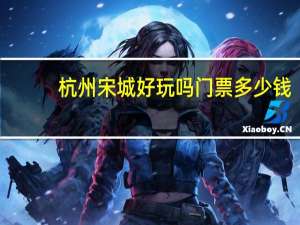 杭州宋城好玩吗门票多少钱（杭州宋城好玩）