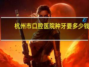 杭州市口腔医院种牙要多少钱？杭州种植牙齿多少钱