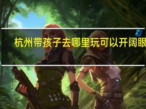 杭州带孩子去哪里玩可以开阔眼界