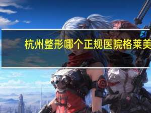 杭州整形哪个正规医院 格莱美整形医院创建多少年