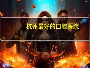杭州最好的口腔医院？杭州市口腔医院和浙江省口腔医院哪个比较好