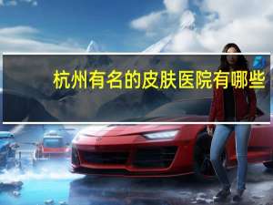 杭州有名的皮肤医院有哪些？杭州骨科医院哪里最专业杭州最好的骨科医院是哪家呢
