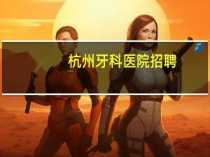 杭州牙科医院招聘(杭州医学院口腔医学就业怎样)