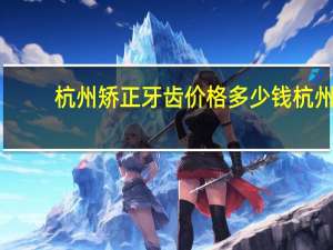 杭州矫正牙齿价格多少钱 杭州哪家医院做牙齿矫正最好