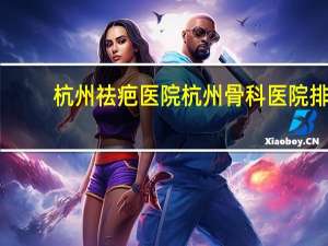 杭州祛疤医院 杭州骨科医院排名，杭州看骨科哪里最好