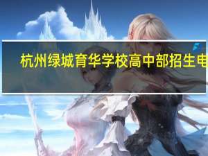 杭州绿城育华学校高中部招生电话（杭州绿城育华学校简介）