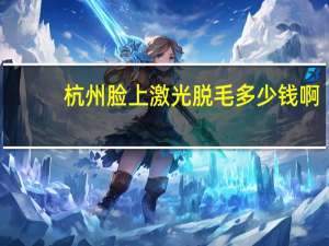 杭州脸上激光脱毛多少钱啊，杭州西湖区哪里有蜜蜡脱毛的