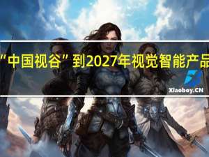杭州高标准建设“中国视谷”到2027年视觉智能产品总体规模将达1万亿元
