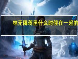 林无隅蒋丞什么时候在一起的（林无隅和蒋丞什么关系）