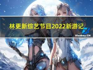 林更新综艺节目2022新游记（林更新综艺节目）