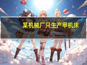 某机械厂只生产甲机床,全年最大生产能力为100台（某工程机械厂根据市场需求 计划生产A B两种型号的大型挖掘）
