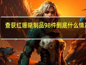 查获红珊瑚制品98件 到底什么情况嘞