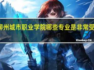 柳州城市职业学院哪些专业是非常受欢迎的