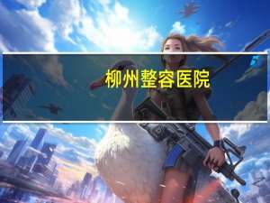 柳州整容医院？柳州汽车美容哪家好