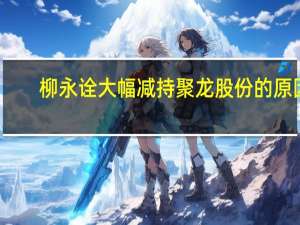 柳永诠大幅减持聚龙股份的原因（柳永诠-聚龙股份有限公司董事长介绍）