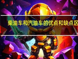 柴油车和汽油车的优点和缺点区别（柴油车和汽油车的优点和缺点）