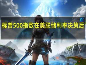标普500指数在美联储利率决策后下跌0.2%之前曾略微上涨纳指现跌0.5%道指涨幅收窄至0.29%