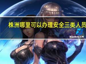 株洲哪里可以办理安全三类人员证
