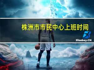株洲市市民中心上班时间（株洲市民中心上班时间）