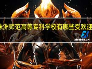 株洲师范高等专科学校有哪些受欢迎的专业