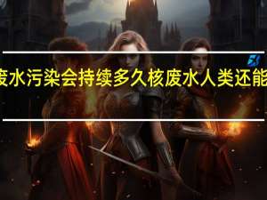 核废水污染会持续多久 核废水人类还能存活多久