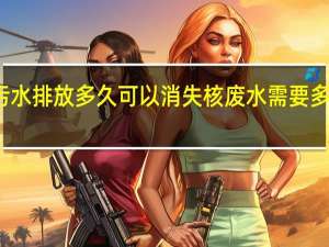 核污水排放多久可以消失 核废水需要多少年消失