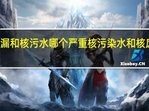 核泄漏和核污水哪个严重 核污染水和核废水的区别