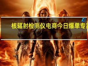 核辐射检测仪电商今日爆单 专家：用普通仪器很难发现差别