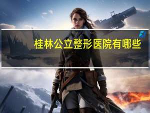 桂林 公立整形医院有哪些？桂林哪里有美容院，正规技术好一些的