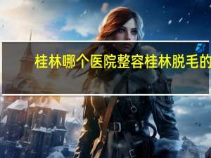 桂林哪个医院整容 桂林脱毛的医院哪家好