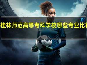 桂林师范高等专科学校哪些专业比较出名
